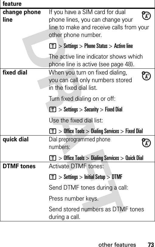 73other featuresfeaturechange phone lineIf you have a SIM card for dual phone lines, you can change your line to make and receive calls from your other phone number.M &gt; Settings &gt; Phone Status &gt; Active lineThe active line indicator shows which phone line is active (see page 48).fixed dialWhen you turn on fixed dialing, you can call only numbers stored in the fixed dial list.Turn fixed dialing on or off:M &gt; Settings &gt; Security &gt; Fixed DialUse the fixed dial list:M &gt; Office Tools &gt; Dialing Services &gt; Fixed Dialquick dialDial preprogrammed phone numbers:M &gt; Office Tools &gt; Dialing Services &gt; Quick DialDTMF tonesActivate DTMF tones:M &gt; Settings &gt; Initial Setup &gt; DTMFSend DTMF tones during a call:Press number keys.Send stored numbers as DTMF tones during a call.