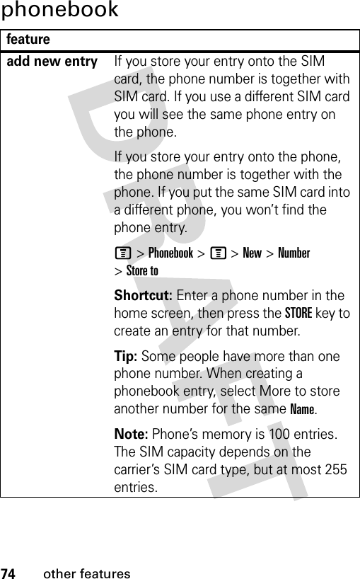 74other featuresphonebookfeatureadd new entryIf you store your entry onto the SIM card, the phone number is together with SIM card. If you use a different SIM card you will see the same phone entry on the phone.If you store your entry onto the phone, the phone number is together with the phone. If you put the same SIM card into a different phone, you won’t find the phone entry.M &gt; Phonebook &gt; M &gt; New &gt; Number &gt; Store toShortcut: Enter a phone number in the home screen, then press the STORE key to create an entry for that number.Tip: Some people have more than one phone number. When creating a phonebook entry, select More to store another number for the same Name.Note: Phone’s memory is 100 entries. The SIM capacity depends on the carrier’s SIM card type, but at most 255 entries.