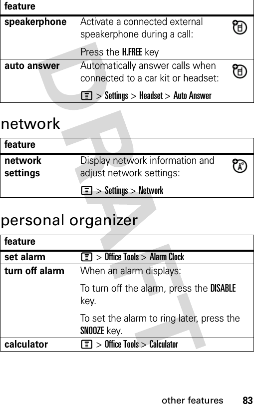 83other featuresnetworkpersonal organizerfeaturespeakerphoneActivate a connected external speakerphone during a call:Press the H.FREE keyauto answerAutomatically answer calls when connected to a car kit or headset:M &gt; Settings &gt; Headset &gt; Auto Answerfeaturenetwork settingsDisplay network information and adjust network settings:M &gt; Settings &gt; Networkfeatureset alarmM &gt; Office Tools &gt; Alarm Clockturn off alarmWhen an alarm displays:To turn off the alarm, press the DISABLE key.To set the alarm to ring later, press the SNOOZE key.calculatorM &gt; Office Tools &gt; Calculator