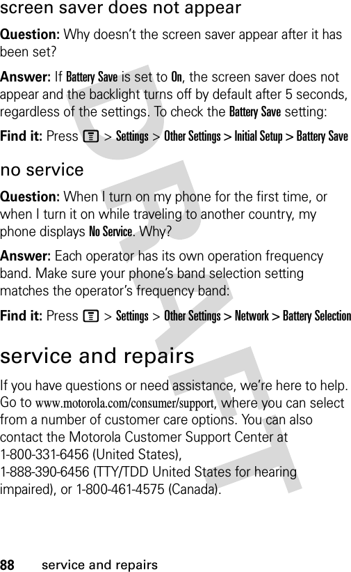 88service and repairsscreen saver does not appearQuestion: Why doesn’t the screen saver appear after it has been set?Answer: If Battery Save is set to On, the screen saver does not appear and the backlight turns off by default after 5 seconds, regardless of the settings. To check the Battery Save setting:Find it: Press M &gt;Settings &gt;Other Settings &gt; Initial Setup &gt; Battery Saveno serviceQuestion: When I turn on my phone for the first time, or when I turn it on while traveling to another country, my phone displays No Service. Why?Answer: Each operator has its own operation frequency band. Make sure your phone’s band selection setting matches the operator’s frequency band:Find it: Press M &gt;Settings &gt;Other Settings &gt; Network &gt; Battery Selectionservice and repairsIf you have questions or need assistance, we’re here to help. Go to www.motorola.com/consumer/support, where you can select from a number of customer care options. You can also contact the Motorola Customer Support Center at 1-800-331-6456 (United States), 1-888-390-6456 (TTY/TDD United States for hearing impaired), or 1-800-461-4575 (Canada).