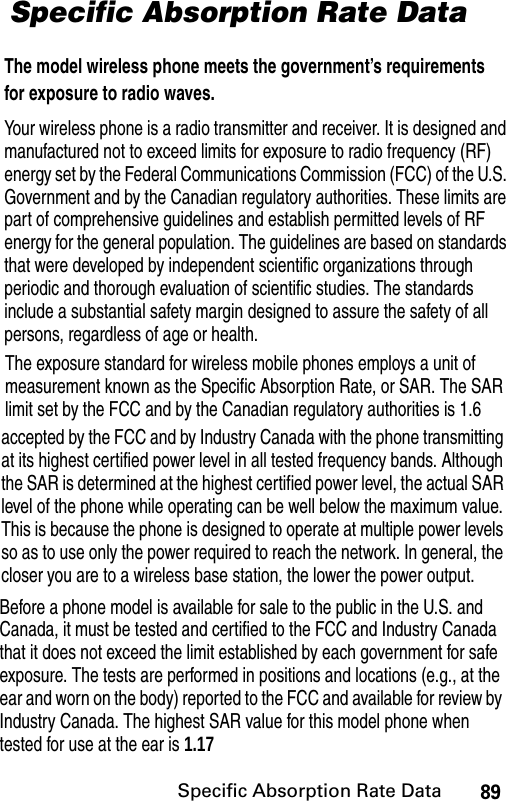 Your wireless phone is a radio transmitter and receiver. It is designed and manufactured not to exceed limits for exposure to radio frequency (RF) energy set by the Federal Communications Commission (FCC) of the U.S. Government and by the Canadian regulatory authorities. These limits are part of comprehensive guidelines and establish permitted levels of RF energy for the general population. The guidelines are based on standards that were developed by independent scientific organizations through periodic and thorough evaluation of scientific studies. The standards include a substantial safety margin designed to assure the safety of all persons, regardless of age or health.The exposure standard for wireless mobile phones employs a unit of measurement known as the Specific Absorption Rate, or SAR. The SAR limit set by the FCC and by the Canadian regulatory authorities is 1.6accepted by the FCC and by Industry Canada with the phone transmitting at its highest certified power level in all tested frequency bands. Although the SAR is determined at the highest certified power level, the actual SAR level of the phone while operating can be well below the maximum value. This is because the phone is designed to operate at multiple power levels so as to use only the power required to reach the network. In general, the closer you are to a wireless base station, the lower the power output.Before a phone model is available for sale to the public in the U.S. and Canada, it must be tested and certified to the FCC and Industry Canada that it does not exceed the limit established by each government for safe exposure. The tests are performed in positions and locations (e.g., at the ear and worn on the body) reported to the FCC and available for review by Industry Canada. The highest SAR value for this model phone when tested for use at the ear is 1.17The model wireless phone meets the government’s requirements for exposure to radio waves.Specific Absorption Rate Data89Specific Absorption Rate Data