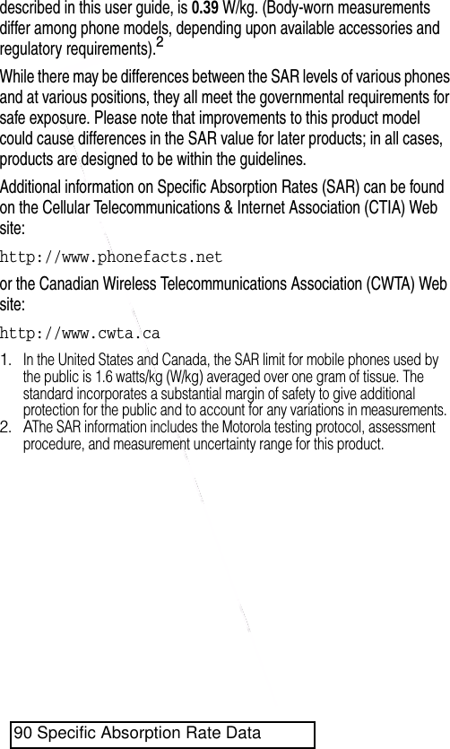  described in this user guide, is 0.39 W/kg. (Body-worn measurements differ among phone models, depending upon available accessories and regulatory requirements).2While there may be differences between the SAR levels of various phones and at various positions, they all meet the governmental requirements for safe exposure. Please note that improvements to this product model could cause differences in the SAR value for later products; in all cases, products are designed to be within the guidelines.Additional information on Specific Absorption Rates (SAR) can be found on the Cellular Telecommunications &amp; Internet Association (CTIA) Web site:http://www.phonefacts.netor the Canadian Wireless Telecommunications Association (CWTA) Web site:http://www.cwta.ca1.In the United States and Canada, the SAR limit for mobile phones used by the public is 1.6 watts/kg (W/kg) averaged over one gram of tissue. The standard incorporates a substantial margin of safety to give additional protection for the public and to account for any variations in measurements.2. AThe SAR information includes the Motorola testing protocol, assessment procedure, and measurement uncertainty range for this product.90 Specific Absorption Rate Data