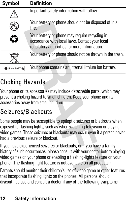 12Safety InformationChoking HazardsYour phone or its accessories may include detachable parts, which may present a choking hazard to small children. Keep your phone and its accessories away from small children.Seizures/BlackoutsSome people may be susceptible to epileptic seizures or blackouts when exposed to flashing lights, such as when watching television or playing video games. These seizures or blackouts may occur even if a person never had a previous seizure or blackout.If you have experienced seizures or blackouts, or if you have a family history of such occurrences, please consult with your doctor before playing video games on your phone or enabling a flashing-lights feature on your phone. (The flashing-light feature is not available on all products.)Parents should monitor their children&apos;s use of video game or other features that incorporate flashing lights on the phones. All persons should discontinue use and consult a doctor if any of the following symptoms Symbol DefinitionImportant safety information will follow.Your battery or phone should not be disposed of in a fire.Your battery or phone may require recycling in accordance with local laws. Contact your local regulatory authorities for more information.Your battery or phone should not be thrown in the trash.Your phone contains an internal lithium ion battery.032374o032376o032375o032377o032378oLi Ion BATT