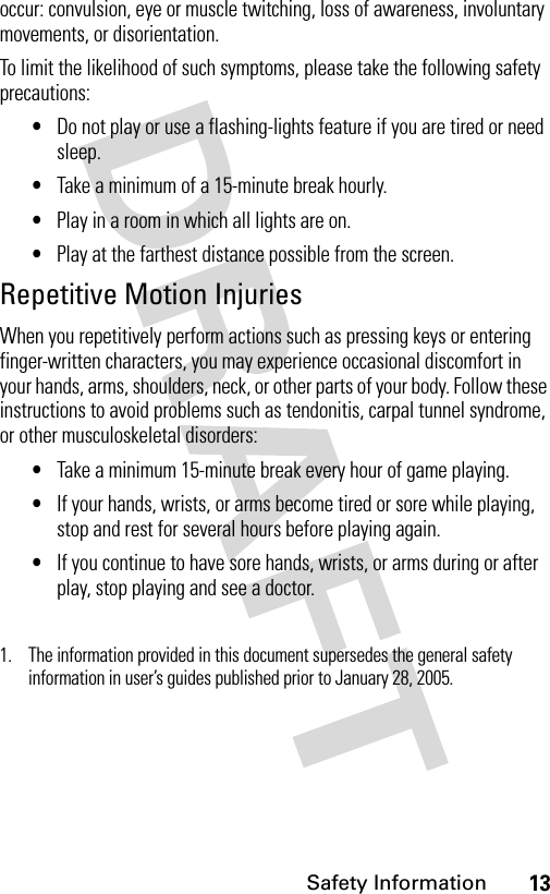 13Safety Informationoccur: convulsion, eye or muscle twitching, loss of awareness, involuntary movements, or disorientation.To limit the likelihood of such symptoms, please take the following safety precautions:•Do not play or use a flashing-lights feature if you are tired or need sleep.•Take a minimum of a 15-minute break hourly.•Play in a room in which all lights are on.•Play at the farthest distance possible from the screen.Repetitive Motion InjuriesWhen you repetitively perform actions such as pressing keys or entering finger-written characters, you may experience occasional discomfort in your hands, arms, shoulders, neck, or other parts of your body. Follow these instructions to avoid problems such as tendonitis, carpal tunnel syndrome, or other musculoskeletal disorders:•Take a minimum 15-minute break every hour of game playing.•If your hands, wrists, or arms become tired or sore while playing, stop and rest for several hours before playing again.•If you continue to have sore hands, wrists, or arms during or after play, stop playing and see a doctor.1. The information provided in this document supersedes the general safety information in user’s guides published prior to January 28, 2005.