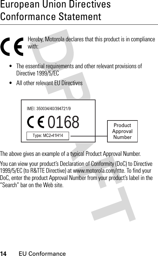 14EU ConformanceEuropean Union Directives Conformance StatementEU Conformanc eHereby, Motorola declares that this product is in compliance with:•The essential requirements and other relevant provisions of Directive 1999/5/EC•All other relevant EU DirectivesThe above gives an example of a typical Product Approval Number.You can view your product’s Declaration of Conformity (DoC) to Directive 1999/5/EC (to R&amp;TTE Directive) at www.motorola.com/rtte. To find your DoC, enter the product Approval Number from your product’s label in the “Search” bar on the Web site.0168 ProductApprovalNumber