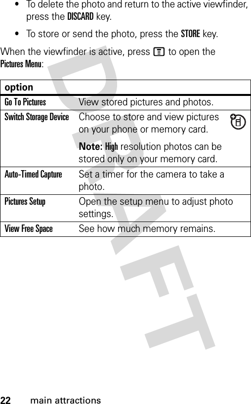 22main attractions•To delete the photo and return to the active viewfinder, press the DISCARDkey.•To store or send the photo, press the STOREkey.When the viewfinder is active, press M to open the Pictures Menu:optionGo To PicturesView stored pictures and photos.Switch Storage DeviceChoose to store and view pictures on your phone or memory card.Note: High resolution photos can be stored only on your memory card.Auto-Timed CaptureSet a timer for the camera to take a photo.Pictures SetupOpen the setup menu to adjust photo settings.View Free SpaceSee how much memory remains.