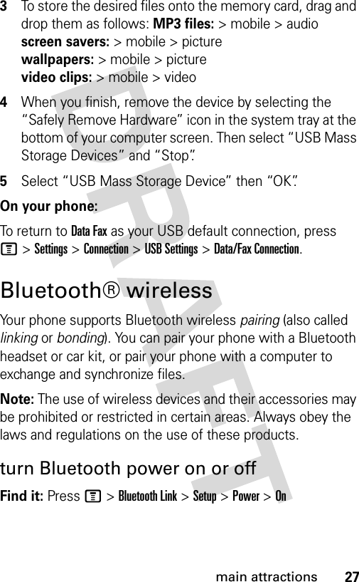 27main attractions3To store the desired files onto the memory card, drag and drop them as follows: MP3 files:&gt; mobile &gt; audio screen savers:&gt; mobile &gt; picture wallpapers:&gt; mobile &gt; picture video clips:&gt; mobile &gt; video4When you finish, remove the device by selecting the “Safely Remove Hardware” icon in the system tray at the bottom of your computer screen. Then select “USB Mass Storage Devices” and “Stop”.5Select “USB Mass Storage Device” then “OK”.On your phone:To return to Data Fax as your USB default connection, press M&gt;Settings &gt;Connection &gt;USB Settings &gt;Data/Fax Connection.Bluetooth® wirelessYour phone supports Bluetooth wireless pairing (also called linking or bonding). You can pair your phone with a Bluetooth headset or car kit, or pair your phone with a computer to exchange and synchronize files.Note: The use of wireless devices and their accessories may be prohibited or restricted in certain areas. Always obey the laws and regulations on the use of these products. turn Bluetooth power on or offFind it: Press M &gt;Bluetooth Link &gt;Setup &gt;Power &gt;On