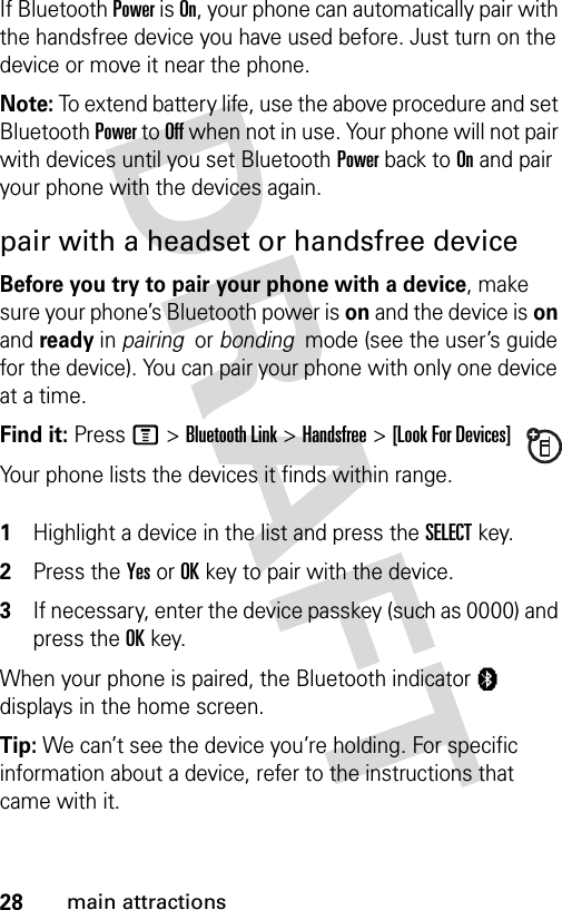 28main attractionsIf Bluetooth Power is On, your phone can automatically pair with the handsfree device you have used before. Just turn on the device or move it near the phone.Note: To extend battery life, use the above procedure and set Bluetooth Power to Off when not in use. Your phone will not pair with devices until you set Bluetooth Power back to On and pair your phone with the devices again.pair with a headset or handsfree deviceBefore you try to pair your phone with a device, make sure your phone’s Bluetooth power is on and the device is on and ready in pairing  or bonding  mode (see the user’s guide for the device). You can pair your phone with only one device at a time.Find it: Press M &gt;Bluetooth Link &gt;Handsfree &gt;[Look For Devices]Your phone lists the devices it finds within range. 1Highlight a device in the list and press the SELECTkey.2Press the YesorOKkey to pair with the device.3If necessary, enter the device passkey (such as 0000) and press the OKkey.When your phone is paired, the Bluetooth indicator à displays in the home screen.Tip: We can’t see the device you’re holding. For specific information about a device, refer to the instructions that came with it.