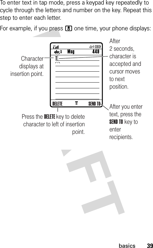 39basicsTo enter text in tap mode, press a keypad key repeatedly to cycle through the letters and number on the key. Repeat this step to enter each letter.For example, if you press 8 one time, your phone displays:M Msg 449UgCharacter displays at insertion point.After you enter text, press the SEND TO key to enter recipients.Press the DELETE key to deletecharacter to left of insertion point.After 2 seconds, character is accepted and cursor moves to next position.DELETE SEND TOT