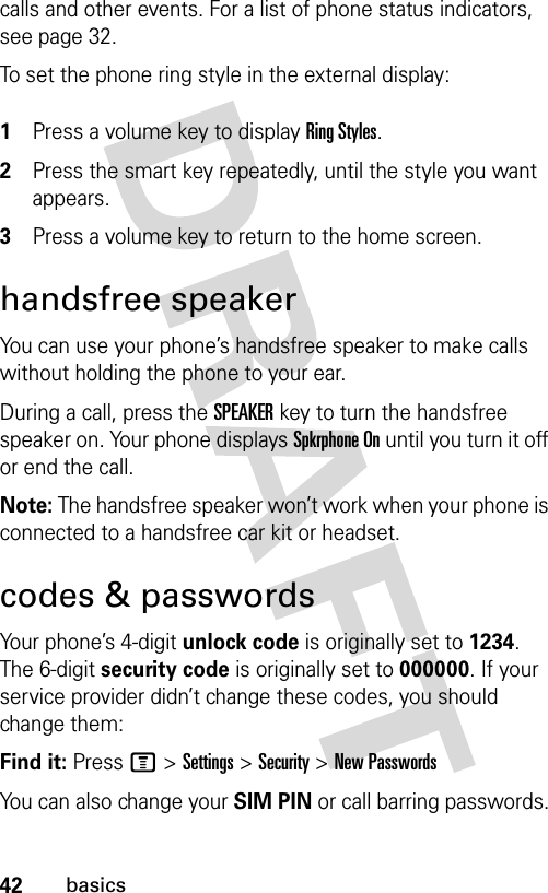 42basicscalls and other events. For a list of phone status indicators, see page 32.To set the phone ring style in the external display: 1Press a volume key to display Ring Styles.2Press the smart key repeatedly, until the style you want appears.3Press a volume key to return to the home screen.handsfree speakerYou can use your phone’s handsfree speaker to make calls without holding the phone to your ear.During a call, press the SPEAKERkey to turn the handsfree speaker on. Your phone displays Spkrphone On until you turn it off or end the call.Note: The handsfree speaker won’t work when your phone is connected to a handsfree car kit or headset.codes &amp; passwordsYour phone’s 4-digit unlock code is originally set to 1234. The 6-digit security code is originally set to 000000. If your service provider didn’t change these codes, you should change them:Find it: Press M &gt;Settings &gt;Security &gt;New PasswordsYou can also change your SIM PIN or call barring passwords.