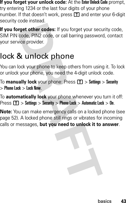 43basicsIf you forget your unlock code:At the Enter Unlock Code prompt, try entering 1234 or the last four digits of your phone number. If that doesn’t work, press M and enter your 6-digit security code instead.If you forget other codes: If you forget your security code, SIM PIN code, PIN2 code, or call barring password, contact your service provider.lock &amp; unlock phoneYou can lock your phone to keep others from using it. To lock or unlock your phone, you need the 4-digit unlock code.To manually lock your phone: PressM&gt;Settings&gt;Security &gt;Phone Lock &gt;Lock Now.To automatically lock your phone whenever you turn it off: PressM&gt;Settings &gt;Security &gt;Phone Lock &gt;Automatic Lock &gt;On.Note: You can make emergency calls on a locked phone (see page 52). A locked phone still rings or vibrates for incoming calls or messages, but you need to unlock it to answer.