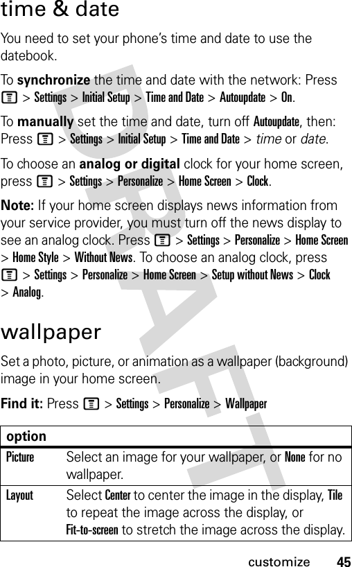 45customizetime &amp; dateYou need to set your phone’s time and date to use the datebook.To synchronize the time and date with the network: Press M &gt;Settings &gt;Initial Setup &gt;Time and Date &gt;Autoupdate &gt;On.To manually set the time and date, turn off Autoupdate, then: Press M &gt;Settings &gt;Initial Setup &gt;Time and Date &gt; time or date.To choose an analog or digital clock for your home screen, press M &gt;Settings &gt;Personalize &gt;Home Screen &gt;Clock.Note: If your home screen displays news information from your service provider, you must turn off the news display to see an analog clock. Press M&gt;Settings &gt;Personalize &gt;Home Screen &gt;Home Style &gt;Without News. To choose an analog clock, press M&gt;Settings &gt;Personalize &gt;Home Screen &gt;Setup without News &gt;Clock &gt;Analog.wallpaperSet a photo, picture, or animation as a wallpaper (background) image in your home screen.Find it: Press M &gt;Settings &gt;Personalize &gt;WallpaperoptionPictureSelect an image for your wallpaper, or None for no wallpaper.LayoutSelect Center to center the image in the display, Tile to repeat the image across the display, or Fit-to-screen to stretch the image across the display.