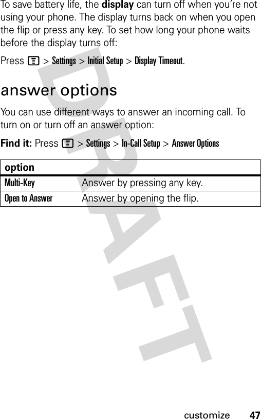 47customizeTo save battery life, the display can turn off when you’re not using your phone. The display turns back on when you open the flip or press any key. To set how long your phone waits before the display turns off:Press M &gt;Settings &gt;Initial Setup &gt;Display Timeout.answer optionsYou can use different ways to answer an incoming call. To turn on or turn off an answer option:Find it: Press M &gt;Settings &gt;In-Call Setup &gt;Answer OptionsoptionMulti-Key Answer by pressing any key.Open to AnswerAnswer by opening the flip.
