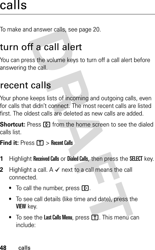 48callscallsTo make and answer calls, see page 20.turn off a call alertYou can press the volume keys to turn off a call alert before answering the call.recent callsYour phone keeps lists of incoming and outgoing calls, even for calls that didn’t connect. The most recent calls are listed first. The oldest calls are deleted as new calls are added.Shortcut: Press n from the home screen to see the dialed calls list.Find it: Press M &gt;Recent Calls 1Highlight Received Calls or Dialed Calls, then press the SELECT key.2Highlight a call. A Á next to a call means the call connected.•To call the number, press n.•To see call details (like time and date), press the VIEWkey.•To see the Last Calls Menu, press M. This menu can include: