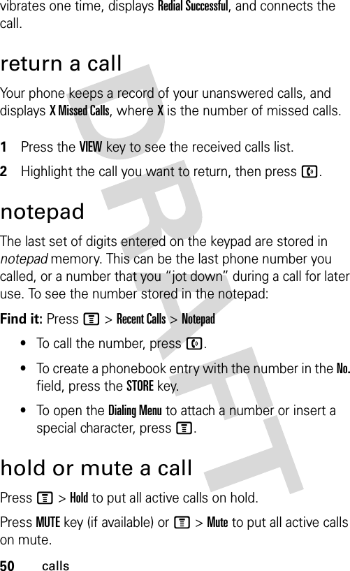 50callsvibrates one time, displays Redial Successful, and connects the call.return a callYour phone keeps a record of your unanswered calls, and displays X Missed Calls, where X is the number of missed calls. 1Press the VIEW key to see the received calls list.2Highlight the call you want to return, then press n.notepadThe last set of digits entered on the keypad are stored in notepad memory. This can be the last phone number you called, or a number that you “jot down” during a call for later use. To see the number stored in the notepad:Find it: Press M &gt;Recent Calls &gt;Notepad•To call the number, press n.•To create a phonebook entry with the number in the No. field, press the STORE key.•To open the Dialing Menu to attach a number or insert a special character, press M.hold or mute a callPress M&gt;Hold to put all active calls on hold.Press MUTE key (if available) or M&gt;Mute to put all active calls on mute.