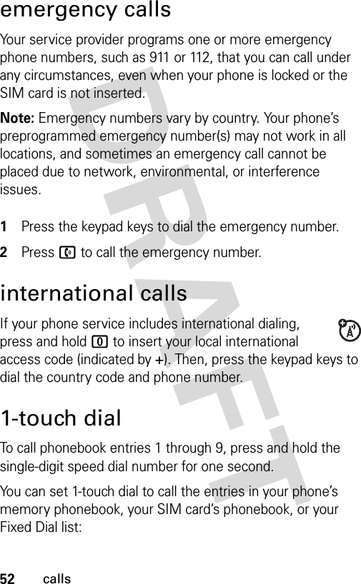 52callsemergency callsYour service provider programs one or more emergency phone numbers, such as 911 or 112, that you can call under any circumstances, even when your phone is locked or the SIM card is not inserted.Note: Emergency numbers vary by country. Your phone’s preprogrammed emergency number(s) may not work in all locations, and sometimes an emergency call cannot be placed due to network, environmental, or interference issues. 1Press the keypad keys to dial the emergency number.2Press n to call the emergency number.international callsIf your phone service includes international dialing, press and hold 0 to insert your local international access code (indicated by +). Then, press the keypad keys to dial the country code and phone number.1-touch dialTo call phonebook entries 1 through 9, press and hold the single-digit speed dial number for one second.You can set 1-touch dial to call the entries in your phone’s memory phonebook, your SIM card’s phonebook, or your Fixed Dial list: