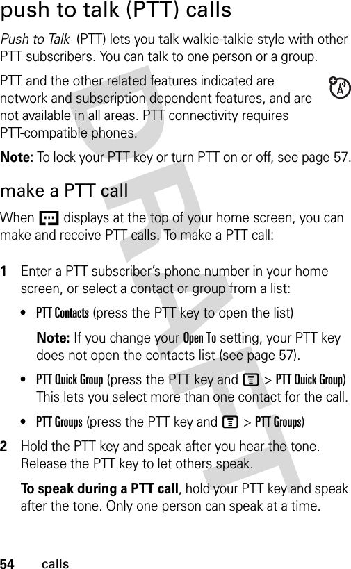 54callspush to talk (PTT) callsPush to Talk  (PTT) lets you talk walkie-talkie style with other PTT subscribers. You can talk to one person or a group.PTT and the other related features indicated are network and subscription dependent features, and are not available in all areas. PTT connectivity requires PTT-compatible phones. Note: To lock your PTT key or turn PTT on or off, see page 57.make a PTT callWhen U displays at the top of your home screen, you can make and receive PTT calls. To make a PTT call: 1Enter a PTT subscriber’s phone number in your home screen, or select a contact or group from a list:•PTT Contacts (press the PTT key to open the list)Note: If you change your Open To setting, your PTT key does not open the contacts list (see page 57).•PTT Quick Group (press the PTT key and M&gt;PTT Quick Group) This lets you select more than one contact for the call. •PTT Groups (press the PTT key and M&gt;PTT Groups)2Hold the PTT key and speak after you hear the tone. Release the PTT key to let others speak.To speak during a PTT call, hold your PTT key and speak after the tone. Only one person can speak at a time.