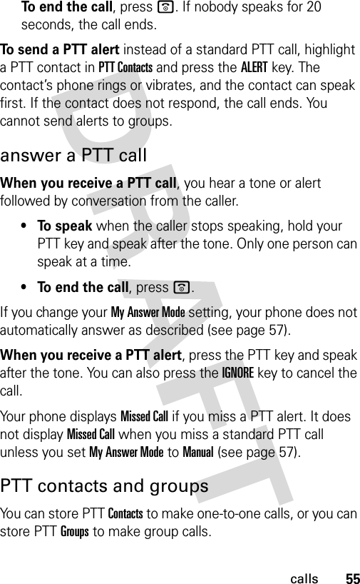 55callsTo end the call, press o. If nobody speaks for 20 seconds, the call ends.To send a PTT alert instead of a standard PTT call, highlight a PTT contact in PTT Contacts and press the ALERT key. The contact’s phone rings or vibrates, and the contact can speak first. If the contact does not respond, the call ends. You cannot send alerts to groups.answer a PTT callWhen you receive a PTT call, you hear a tone or alert followed by conversation from the caller. • To speak when the caller stops speaking, hold your PTT key and speak after the tone. Only one person can speak at a time.• To end the call, press o.If you change your My Answer Mode setting, your phone does not automatically answer as described (see page 57).When you receive a PTT alert, press the PTT key and speak after the tone. You can also press the IGNOREkey to cancel the call.Your phone displays Missed Call if you miss a PTT alert. It does not display Missed Call when you miss a standard PTT call unless you set My Answer Mode to Manual (see page 57).PTT contacts and groupsYou can store PTT Contacts to make one-to-one calls, or you can store PTT Groups to make group calls.