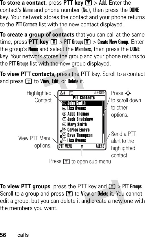 56callsTo store a contact, press PTT keyM&gt;Add. Enter the contact’s Name and phone number (No.), then press the DONE key. Your network stores the contact and your phone returns to the PTT Contacts list with the new contact displayed.To create a group of contacts that you can call at the same time, press PTT keyM&gt;PTT GroupsM&gt;Create New Group. Enter the group’s Name and select the Members, then press the DONE key. Your network stores the group and your phone returns to the PTT Groups list with the new group displayed.To view PTT contacts, press the PTT key. Scroll to a contact and press M to View, Edit, or Delete it.To view PTT groups, press the PTT key and M&gt;PTT Groups. Scroll to a group and press M to View or Delete it. You cannot edit a group, but you can delete it and create a new one with the members you want.Highlighted ContactView PTT Menu options.Press S        to scroll down to other options.          PTT Contacts     John Smith     Lisa Owens     Adda Thomas     Jack Bradshaw     Mary Smith     Carlos Emrys     Dave Thompson     Lisa OwensPTT MENU ALERTGSend a PTT alert to the highlighted contact.Press M to open sub-menu