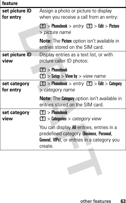 63other featuresset picture ID for entryAssign a photo or picture to display when you receive a call from an entry:M &gt;Phonebook &gt; entry  M&gt;Edit&gt;Picture &gt;picture nameNote: The Picture option isn’t available in entries stored on the SIM card.set picture ID viewDisplay entries as a text list, or with picture caller ID photos:M &gt;PhonebookM&gt;Setup&gt;View by&gt;view nameset category for entryM &gt;Phonebook &gt; entry  M&gt;Edit&gt;Category &gt;category nameNote: The Category option isn’t available in entries stored on the SIM card.set category viewM &gt;PhonebookM&gt;Categories&gt;category viewYou can display All entries, entries in a predefined category (Business, Personal, General, VIPs), or entries in a category you create.feature