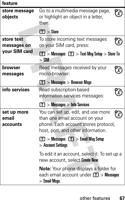 67other featuresstore message objectsGo to a multimedia message page, or highlight an object in a letter, then:M &gt;Storestore text messages on your SIM cardTo store incoming text messages on your SIM card, press:M&gt;Messages M&gt;Text Msg Setup &gt;Store To &gt;SIMbrowser messages Read messages received by your micro-browser:M &gt;Messages &gt;Browser Msgsinfo servicesRead subscription-based information services messages:M &gt;Messages &gt;Info Servicesset up more email accountsYou can set up, edit, and use more than one email account on your phone. Each account stores protocol, host, port, and other information.M &gt;Messages M&gt;Email Msg Setup &gt;Account SettingsTo edit it an account, select it. To set up a new account, select Create New.Note: Your phone displays a folder for each email account under M &gt;Messages &gt;Email Msgs.feature