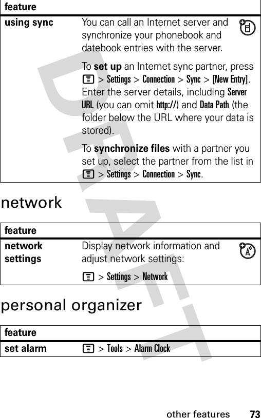 73other featuresnetworkpersonal organizerusing syncYou can call an Internet server and synchronize your phonebook and datebook entries with the server.To set up an Internet sync partner, press M&gt;Settings &gt;Connection &gt;Sync &gt;[New Entry]. Enter the server details, including Server URL (you can omit http://) and Data Path (the folder below the URL where your data is stored).To synchronize files with a partner you set up, select the partner from the list in M&gt;Settings &gt;Connection &gt;Sync.featurenetwork settings Display network information and adjust network settings:M &gt;Settings &gt;Networkfeatureset alarmM &gt;Tools &gt;Alarm Clockfeature