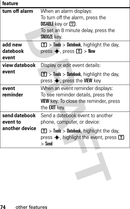 74other featuresturn off alarm When an alarm displays: To turn off the alarm, press the DISABLEkey or o. To set an 8 minute delay, press the SNOOZEkey. add new datebook event M &gt;Tools &gt;Datebook, highlight the day, press s, press M&gt;Newview datebook eventDisplay or edit event details:M &gt;Tools &gt;Datebook, highlight the day, press s, press the VIEW keyevent reminder When an event reminder displays: To see reminder details, press the VIEWkey. To close the reminder, press the EXITkey.send datebook event to another deviceSend a datebook event to another phone, computer, or device:M &gt;Tools &gt;Datebook, highlight the day, presss, highlight the event, press M &gt;Sendfeature