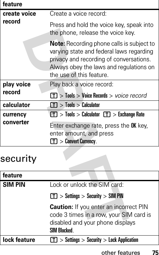 75other featuressecuritycreate voice recordCreate a voice record:Press and hold the voice key, speak into the phone, release the voice key.Note: Recording phone calls is subject to varying state and federal laws regarding privacy and recording of conversations. Always obey the laws and regulations on the use of this feature.play voice recordPlay back a voice record:M &gt;Tools &gt;Voice Records &gt; voice recordcalculatorM &gt;Tools &gt;Calculatorcurrency converter M &gt;Tools &gt;Calculator M&gt;Exchange RateEnter exchange rate, press the OKkey, enter amount, and press M&gt;Convert Currency.featureSIM PIN Lock or unlock the SIM card:M &gt;Settings &gt;Security &gt;SIM PINCaution: If you enter an incorrect PIN code 3 times in a row, your SIM card is disabled and your phone displays SIM Blocked.lock featureM &gt;Settings &gt;Security &gt;Lock Applicationfeature