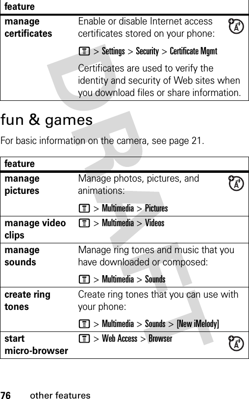 76other featuresfun &amp; gamesFor basic information on the camera, see page 21.manage certificatesEnable or disable Internet access certificates stored on your phone:M &gt;Settings &gt;Security &gt;Certificate MgmtCertificates are used to verify the identity and security of Web sites when you download files or share information.featuremanage picturesManage photos, pictures, and animations:M &gt;Multimedia &gt;Picturesmanage video clipsM &gt;Multimedia &gt;Videosmanage soundsManage ring tones and music that you have downloaded or composed:M &gt;Multimedia &gt;Soundscreate ring tones Create ring tones that you can use with your phone:M &gt;Multimedia &gt;Sounds &gt;[New iMelody]start micro-browserM &gt;Web Access &gt;Browserfeature