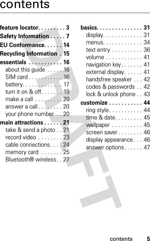 5contentscontentsfeature locator. . . . . . . . . 3Safety Information . . . . . 7EU Conformance. . . . . . 14Recycling Information  . 15essentials  . . . . . . . . . . . 16about this guide  . . . . . 16SIM card . . . . . . . . . . . 16battery. . . . . . . . . . . . . 17turn it on &amp; off. . . . . . . 19make a call  . . . . . . . . . 20answer a call . . . . . . . . 20your phone number  . . 20main attractions . . . . . . 21take &amp; send a photo . . 21record video  . . . . . . . . 23cable connections . . . . 24memory card  . . . . . . . 25Bluetooth® wireless . . 27basics. . . . . . . . . . . . . . . 31display. . . . . . . . . . . . . 31menus. . . . . . . . . . . . . 34text entry  . . . . . . . . . . 36volume . . . . . . . . . . . . 41navigation key . . . . . . . 41external display. . . . . .  41handsfree speaker  . . . 42codes &amp; passwords  . .  42lock &amp; unlock phone . . 43customize . . . . . . . . . . . 44ring style. . . . . . . . . . . 44time &amp; date. . . . . . . . . 45wallpaper  . . . . . . . . . . 45screen saver . . . . . . . . 46display appearance . . .  46answer options . . . . . . 47