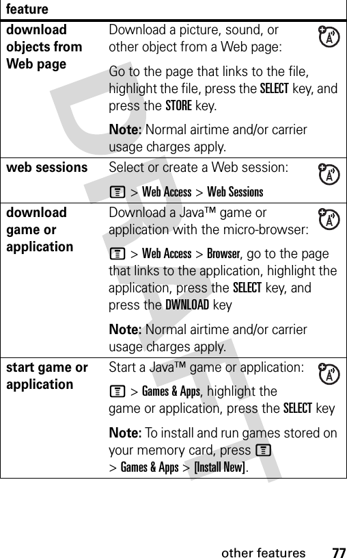 77other featuresdownload objects from Web page Download a picture, sound, or other object from a Web page:Go to the page that links to the file, highlight the file, press the SELECTkey, and press the STOREkey.Note: Normal airtime and/or carrier usage charges apply.web sessions Select or create a Web session:M &gt;Web Access &gt;Web Sessionsdownload game or applicationDownload a Java™ game or application with the micro-browser:M &gt;Web Access &gt;Browser, go to the page that links to the application, highlight the application, press the SELECTkey, and press the DWNLOADkeyNote: Normal airtime and/or carrier usage charges apply.start game or application Start a Java™ game or application:M &gt;Games &amp; Apps, highlight the game or application, press the SELECTkeyNote: To install and run games stored on your memory card, press M &gt;Games &amp; Apps &gt;[Install New]. feature