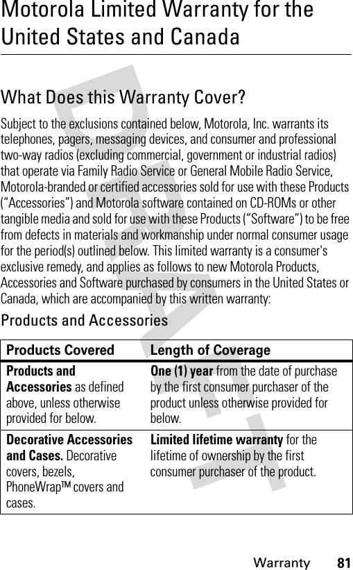 81WarrantyMotorola Limited Warranty for the United States and CanadaWarrantyWhat Does this Warranty Cover?Subject to the exclusions contained below, Motorola, Inc. warrants its telephones, pagers, messaging devices, and consumer and professional two-way radios (excluding commercial, government or industrial radios) that operate via Family Radio Service or General Mobile Radio Service, Motorola-branded or certified accessories sold for use with these Products (“Accessories”) and Motorola software contained on CD-ROMs or other tangible media and sold for use with these Products (“Software”) to be free from defects in materials and workmanship under normal consumer usage for the period(s) outlined below. This limited warranty is a consumer&apos;s exclusive remedy, and applies as follows to new Motorola Products, Accessories and Software purchased by consumers in the United States or Canada, which are accompanied by this written warranty:Products and AccessoriesProducts Covered Length of CoverageProducts and Accessories as defined above, unless otherwise provided for below.One (1) year from the date of purchase by the first consumer purchaser of the product unless otherwise provided for below.Decorative Accessories and Cases. Decorative covers, bezels, PhoneWrap™ covers and cases.Limited lifetime warranty for the lifetime of ownership by the first consumer purchaser of the product.