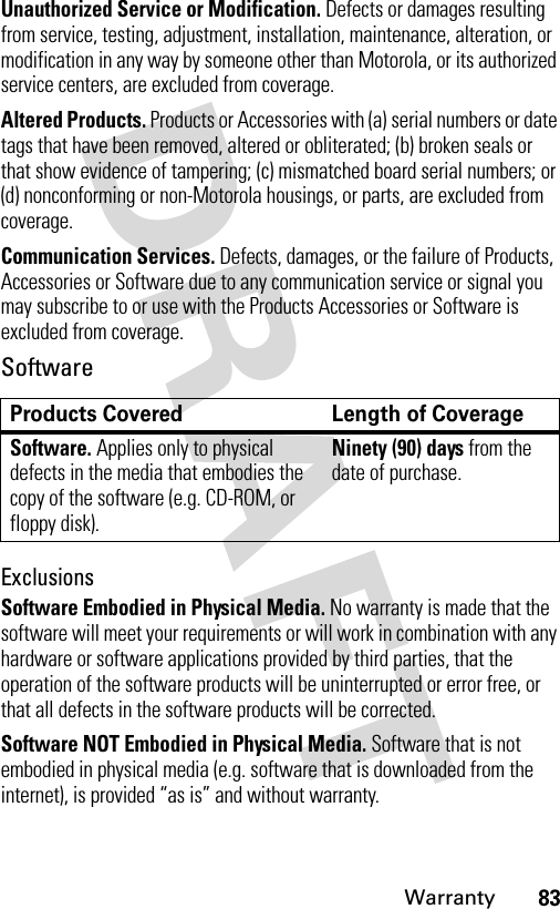 83WarrantyUnauthorized Service or Modification. Defects or damages resulting from service, testing, adjustment, installation, maintenance, alteration, or modification in any way by someone other than Motorola, or its authorized service centers, are excluded from coverage.Altered Products. Products or Accessories with (a) serial numbers or date tags that have been removed, altered or obliterated; (b) broken seals or that show evidence of tampering; (c) mismatched board serial numbers; or (d) nonconforming or non-Motorola housings, or parts, are excluded from coverage.Communication Services. Defects, damages, or the failure of Products, Accessories or Software due to any communication service or signal you may subscribe to or use with the Products Accessories or Software is excluded from coverage.SoftwareExclusionsSoftware Embodied in Physical Media. No warranty is made that the software will meet your requirements or will work in combination with any hardware or software applications provided by third parties, that the operation of the software products will be uninterrupted or error free, or that all defects in the software products will be corrected.Software NOT Embodied in Physical Media. Software that is not embodied in physical media (e.g. software that is downloaded from the internet), is provided “as is” and without warranty.Products Covered Length of CoverageSoftware. Applies only to physical defects in the media that embodies the copy of the software (e.g. CD-ROM, or floppy disk).Ninety (90) days from the date of purchase.