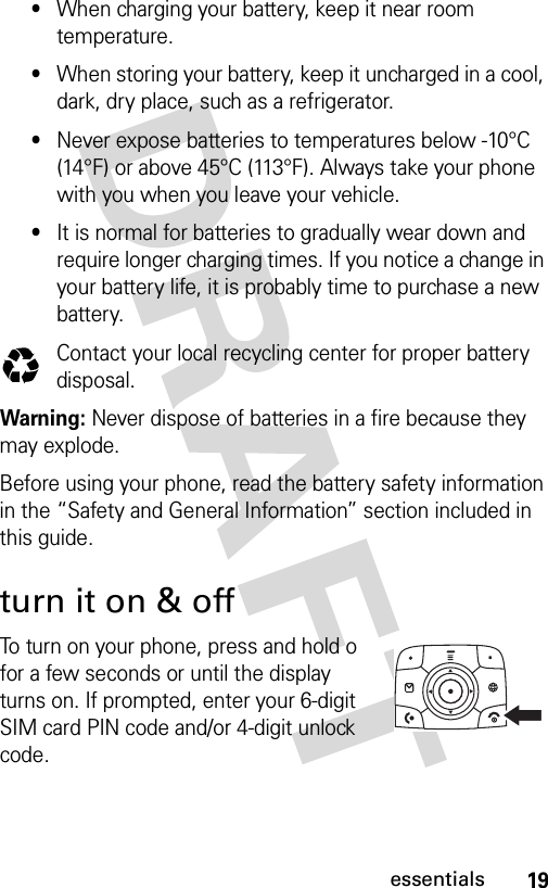 19essentials•When charging your battery, keep it near room temperature.•When storing your battery, keep it uncharged in a cool, dark, dry place, such as a refrigerator.•Never expose batteries to temperatures below -10°C (14°F) or above 45°C (113°F). Always take your phone with you when you leave your vehicle.•It is normal for batteries to gradually wear down and require longer charging times. If you notice a change in your battery life, it is probably time to purchase a new battery.Contact your local recycling center for proper battery disposal.Warning: Never dispose of batteries in a fire because they may explode.Before using your phone, read the battery safety information in the “Safety and General Information” section included in this guide. turn it on &amp; offTo turn on your phone, press and hold o for a few seconds or until the display turns on. If prompted, enter your 6-digit SIM card PIN code and/or 4-digit unlock code.032375o