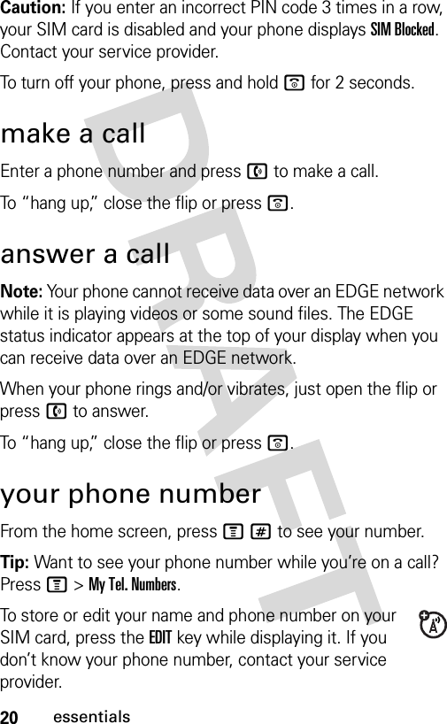 20essentialsCaution: If you enter an incorrect PIN code 3 times in a row, your SIM card is disabled and your phone displays SIM Blocked. Contact your service provider.To turn off your phone, press and hold o for 2 seconds.make a callEnter a phone number and press n to make a call.To “hang up,” close the flip or press o.answer a callNote: Your phone cannot receive data over an EDGE network while it is playing videos or some sound files. The EDGE È status indicator appears at the top of your display when you can receive data over an EDGE network. When your phone rings and/or vibrates, just open the flip or press n to answer.To “hang up,” close the flip or press o.your phone numberFrom the home screen, press M# to see your number.Tip: Want to see your phone number while you’re on a call? Press M&gt;My Tel. Numbers.To store or edit your name and phone number on your SIM card, press the EDIT key while displaying it. If you don’t know your phone number, contact your service provider.