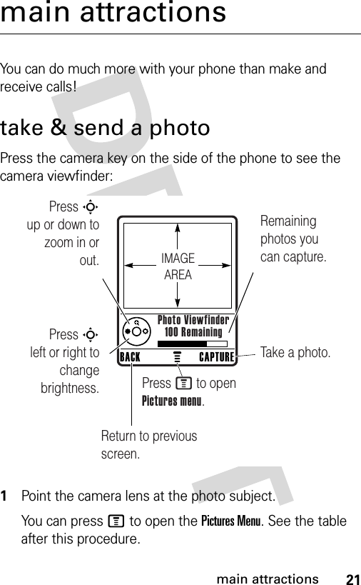 21main attractionsmain attractionsYou can do much more with your phone than make and receive calls!take &amp; send a photoPress the camera key on the side of the phone to see the camera viewfinder: 1Point the camera lens at the photo subject.You can press M to open the Pictures Menu. See the table after this procedure.Press S        up or down to zoom in or out.Remaining photos you can capture.     Return to previous screen.Press S        left or right to change brightness.Take a photo.Press M to open Pictures menu.CAPTUREBACKPhoto Viewfinder100 RemainingIMAGEAREA