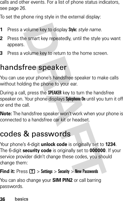 36basicscalls and other events. For a list of phone status indicators, see page 26.To set the phone ring style in the external display: 1Press a volume key to display Style: style name.2Press the smart key repeatedly, until the style you want appears.3Press a volume key to return to the home screen.handsfree speakerYou can use your phone’s handsfree speaker to make calls without holding the phone to your ear.During a call, press the SPEAKERkey to turn the handsfree speaker on. Your phone displays Spkrphone On until you turn it off or end the call.Note: The handsfree speaker won’t work when your phone is connected to a handsfree car kit or headset.codes &amp; passwordsYour phone’s 4-digit unlock code is originally set to 1234. The 6-digit security code is originally set to 000000. If your service provider didn’t change these codes, you should change them:Find it: Press M &gt;Settings &gt;Security &gt;New PasswordsYou can also change your SIM PIN2 or call barring passwords.