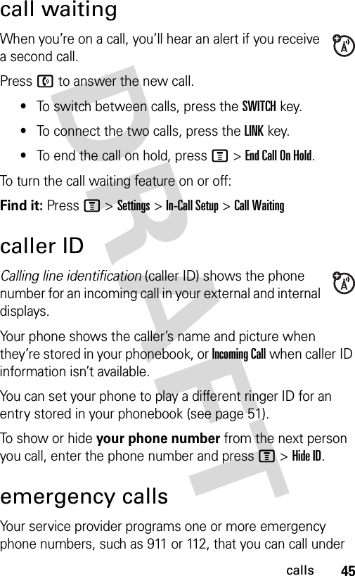 45callscall waitingWhen you’re on a call, you’ll hear an alert if you receive a second call.Press n to answer the new call.•To switch between calls, press the SWITCH key.•To connect the two calls, press the LINK key.•To end the call on hold, press M &gt;EndCallOnHold.To turn the call waiting feature on or off:Find it: Press M &gt;Settings &gt;In-Call Setup &gt;Call Waitingcaller IDCalling line identification (caller ID) shows the phone number for an incoming call in your external and internal displays.Your phone shows the caller’s name and picture when they’re stored in your phonebook, or Incoming Call when caller ID information isn’t available.You can set your phone to play a different ringer ID for an entry stored in your phonebook (see page 51).To show or hide your phone number from the next person you call, enter the phone number and press M &gt;Hide ID.emergency callsYour service provider programs one or more emergency phone numbers, such as 911 or 112, that you can call under 