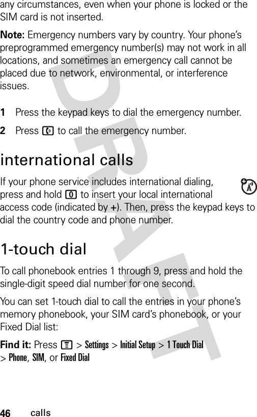 46callsany circumstances, even when your phone is locked or the SIM card is not inserted.Note: Emergency numbers vary by country. Your phone’s preprogrammed emergency number(s) may not work in all locations, and sometimes an emergency call cannot be placed due to network, environmental, or interference issues. 1Press the keypad keys to dial the emergency number.2Press n to call the emergency number.international callsIf your phone service includes international dialing, press and hold 0 to insert your local international access code (indicated by +). Then, press the keypad keys to dial the country code and phone number.1-touch dialTo call phonebook entries 1 through 9, press and hold the single-digit speed dial number for one second.You can set 1-touch dial to call the entries in your phone’s memory phonebook, your SIM card’s phonebook, or your Fixed Dial list:Find it: Press M &gt;Settings &gt;Initial Setup &gt;1TouchDial &gt;Phone,SIM,or Fixed Dial