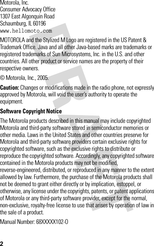 2 Motorola, Inc.Consumer Advocacy Office1307 East Algonquin RoadSchaumburg, IL 60196www.hellomoto.comMOTOROLA and the Stylized M Logo are registered in the US Patent &amp; Trademark Office. Java and all other Java-based marks are trademarks or registered trademarks of Sun Microsystems, Inc. in the U.S. and other countries. All other product or service names are the property of their respective owners.© Motorola, Inc., 2005.Caution: Changes or modifications made in the radio phone, not expressly approved by Motorola, will void the user’s authority to operate the equipment.Software Copyright Notice The Motorola products described in this manual may include copyrighted Motorola and third-party software stored in semiconductor memories or other media. Laws in the United States and other countries preserve for Motorola and third-party software providers certain exclusive rights for copyrighted software, such as the exclusive rights to distribute or reproduce the copyrighted software. Accordingly, any copyrighted software contained in the Motorola products may not be modified, reverse-engineered, distributed, or reproduced in any manner to the extent allowed by law. Furthermore, the purchase of the Motorola products shall not be deemed to grant either directly or by implication, estoppel, or otherwise, any license under the copyrights, patents, or patent applications of Motorola or any third-party software provider, except for the normal, non-exclusive, royalty-free license to use that arises by operation of law in the sale of a product.Manual Number: 68XXXXX102-O