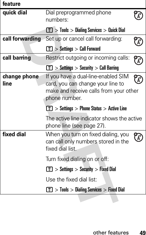 49other featuresquick dialDial preprogrammed phone numbers:M &gt;Tools &gt;Dialing Services &gt; Quick Dialcall forwardingSet up or cancel call forwarding:M &gt;Settings &gt;Call Forwardcall barringRestrict outgoing or incoming calls:M &gt;Settings &gt;Security &gt;Call Barringchange phone lineIf you have a dual-line-enabled SIM card, you can change your line to make and receive calls from your other phone number.M &gt;Settings &gt;Phone Status &gt;Active LineThe active line indicator shows the active phone line (see page 27).fixed dial When you turn on fixed dialing, you can call only numbers stored in the fixed dial list.Turn fixed dialing on or off:M &gt;Settings &gt;Security &gt;Fixed DialUse the fixed dial list:M &gt;Tools &gt;Dialing Services &gt;Fixed Dialfeature