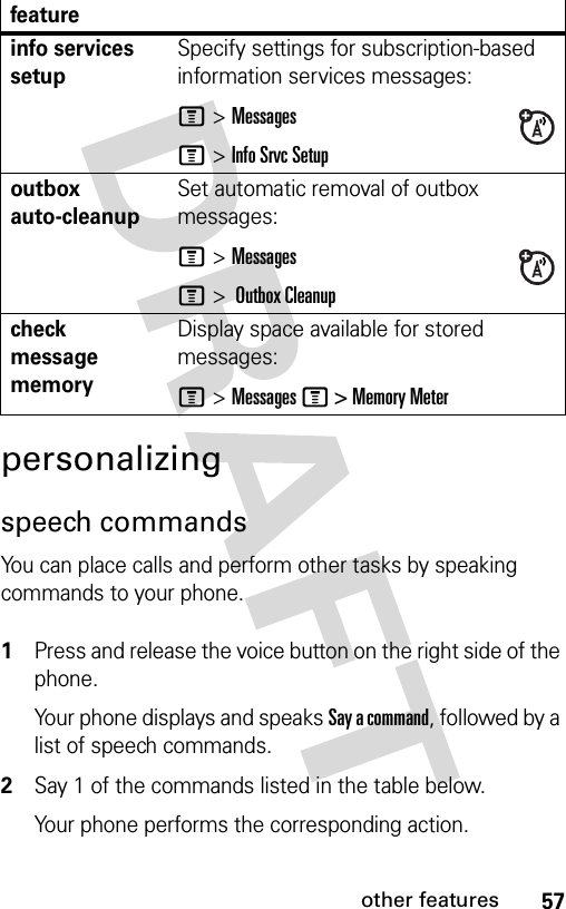 57other featurespersonalizingspeech commandsYou can place calls and perform other tasks by speaking commands to your phone. 1Press and release the voice button on the right side of the phone.Your phone displays and speaks Say a command, followed by a list of speech commands.2Say 1 of the commands listed in the table below.Your phone performs the corresponding action.info services setupSpecify settings for subscription-based information services messages:M &gt;MessagesM &gt; Info Srvc Setupoutbox auto-cleanupSet automatic removal of outbox messages:M &gt;MessagesM &gt;  Outbox Cleanupcheck message memoryDisplay space available for stored messages:M &gt; Messages M &gt; Memory Meterfeature