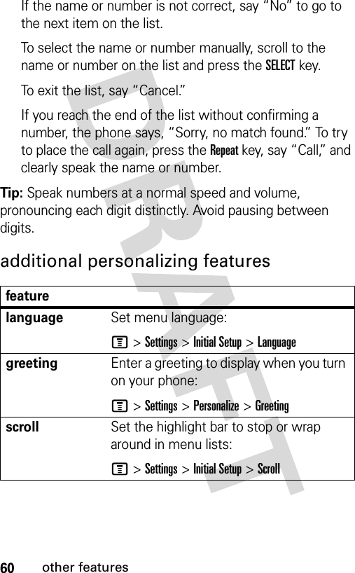 60other featuresIf the name or number is not correct, say “No” to go to the next item on the list.To select the name or number manually, scroll to the name or number on the list and press the SELECT key.To exit the list, say “Cancel.”If you reach the end of the list without confirming a number, the phone says, “Sorry, no match found.” To try to place the call again, press the Repeat key, say “Call,” and clearly speak the name or number.Tip: Speak numbers at a normal speed and volume, pronouncing each digit distinctly. Avoid pausing between digits.additional personalizing featuresfeaturelanguageSet menu language:M &gt;Settings &gt;Initial Setup &gt;LanguagegreetingEnter a greeting to display when you turn on your phone:M &gt;Settings &gt;Personalize &gt;GreetingscrollSet the highlight bar to stop or wrap around in menu lists:M &gt;Settings &gt;Initial Setup &gt;Scroll