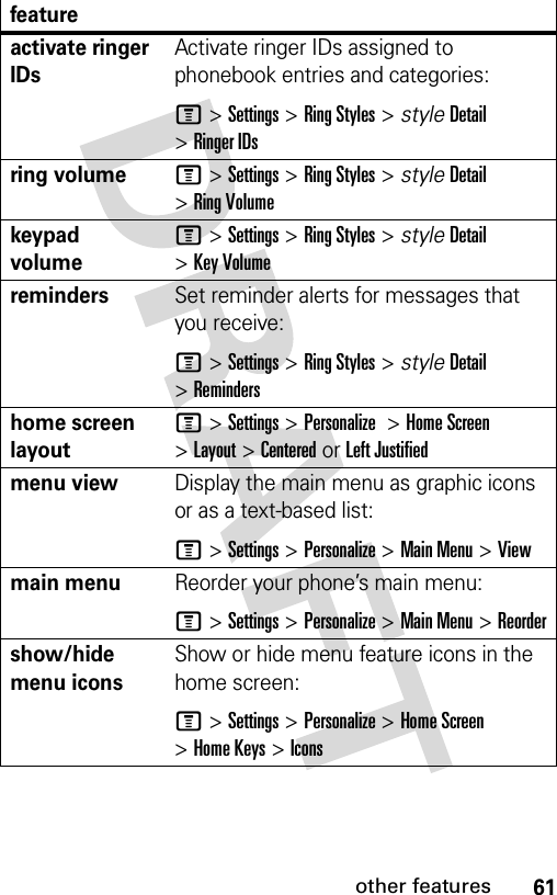 61other featuresactivate ringer IDs Activate ringer IDs assigned to phonebook entries and categories:M &gt;Settings &gt;Ring Styles &gt; styleDetail &gt;Ringer IDsring volumeM &gt;Settings &gt;Ring Styles &gt; styleDetail &gt;Ring Volumekeypad volumeM &gt;Settings &gt;Ring Styles &gt; styleDetail &gt;Key VolumeremindersSet reminder alerts for messages that you receive:M &gt;Settings &gt;Ring Styles &gt; styleDetail &gt;Remindershome screen layoutM &gt;Settings &gt;Personalize &gt;Home Screen &gt;Layout &gt; Centered or Left Justifiedmenu viewDisplay the main menu as graphic icons or as a text-based list:M &gt;Settings &gt;Personalize &gt;Main Menu &gt;Viewmain menu Reorder your phone’s main menu:M &gt;Settings &gt;Personalize &gt;Main Menu &gt;Reordershow/hide menu iconsShow or hide menu feature icons in the home screen:M &gt;Settings &gt;Personalize &gt;Home Screen &gt;Home Keys &gt;Iconsfeature