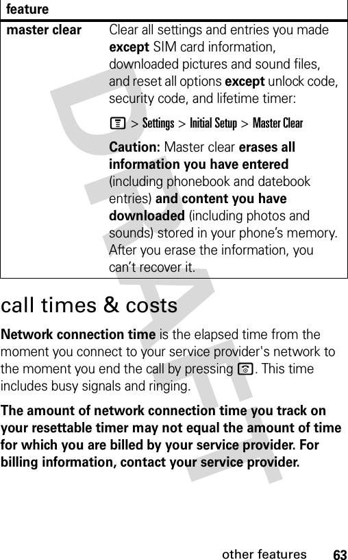 63other featurescall times &amp; costsNetwork connection time is the elapsed time from the moment you connect to your service provider&apos;s network to the moment you end the call by pressing o. This time includes busy signals and ringing.The amount of network connection time you track on your resettable timer may not equal the amount of time for which you are billed by your service provider. For billing information, contact your service provider.master clear Clear all settings and entries you made except SIM card information, downloaded pictures and sound files, and reset all options except unlock code, security code, and lifetime timer:M &gt;Settings &gt;Initial Setup &gt;Master ClearCaution: Master clear erases all information you have entered (including phonebook and datebook entries) and content you have downloaded (including photos and sounds) stored in your phone’s memory. After you erase the information, you can’t recover it.feature