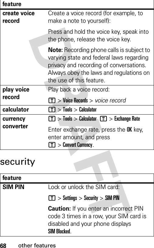 68other featuressecuritycreate voice recordCreate a voice record (for example, to make a note to yourself):Press and hold the voice key, speak into the phone, release the voice key.Note: Recording phone calls is subject to varying state and federal laws regarding privacy and recording of conversations. Always obey the laws and regulations on the use of this feature.play voice recordPlay back a voice record:M &gt;Voice Records &gt; voice recordcalculatorM &gt;Tools &gt;Calculatorcurrency converter M &gt;Tools &gt;Calculator M&gt;Exchange RateEnter exchange rate, press the OKkey, enter amount, and press M&gt;Convert Currency.featureSIM PIN Lock or unlock the SIM card:M &gt;Settings &gt;Security &gt;SIM PINCaution: If you enter an incorrect PIN code 3 times in a row, your SIM card is disabled and your phone displays SIM Blocked.feature