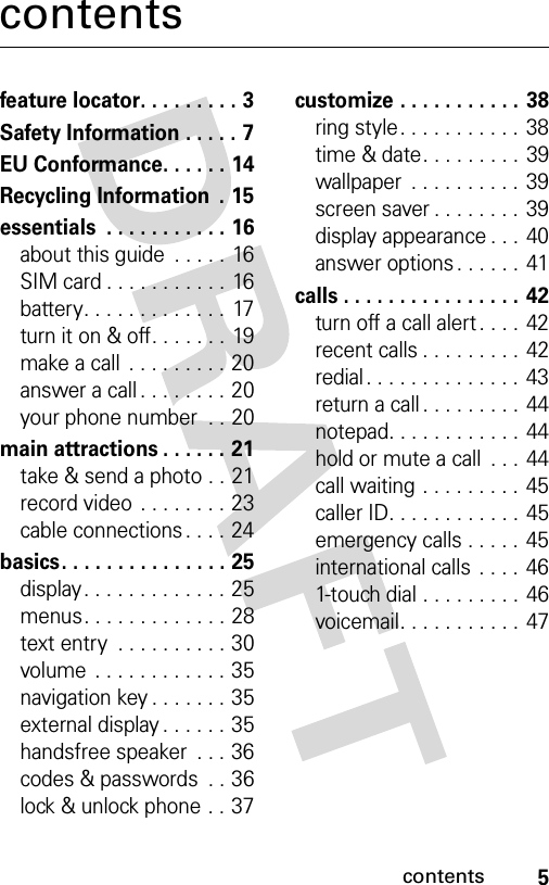 5contentscontentsfeature locator. . . . . . . . . 3Safety Information . . . . . 7EU Conformance. . . . . . 14Recycling Information  . 15essentials  . . . . . . . . . . . 16about this guide  . . . . . 16SIM card . . . . . . . . . . . 16battery. . . . . . . . . . . . .  17turn it on &amp; off. . . . . . . 19make a call  . . . . . . . . . 20answer a call . . . . . . . . 20your phone number  . . 20main attractions . . . . . . 21take &amp; send a photo . . 21record video  . . . . . . . . 23cable connections . . . . 24basics. . . . . . . . . . . . . . . 25display. . . . . . . . . . . . . 25menus. . . . . . . . . . . . . 28text entry  . . . . . . . . . . 30volume  . . . . . . . . . . . . 35navigation key . . . . . . . 35external display . . . . . . 35handsfree speaker  . . . 36codes &amp; passwords  . . 36lock &amp; unlock phone . . 37customize . . . . . . . . . . . 38ring style. . . . . . . . . . . 38time &amp; date. . . . . . . . . 39wallpaper  . . . . . . . . . . 39screen saver . . . . . . . .  39display appearance . . . 40answer options . . . . . .  41calls . . . . . . . . . . . . . . . . 42turn off a call alert . . . . 42recent calls . . . . . . . . .  42redial . . . . . . . . . . . . . .  43return a call . . . . . . . . .  44notepad. . . . . . . . . . . .  44hold or mute a call  . . . 44call waiting . . . . . . . . . 45caller ID. . . . . . . . . . . .  45emergency calls . . . . . 45international calls . . . . 461-touch dial . . . . . . . . .  46voicemail. . . . . . . . . . .  47