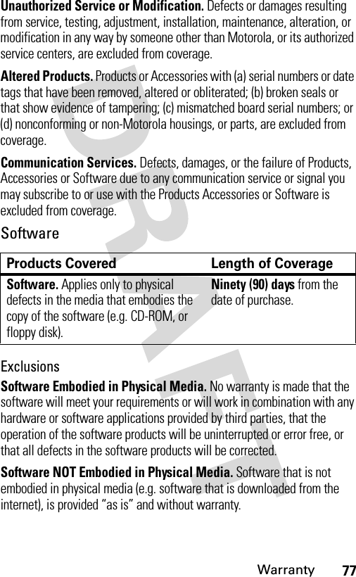 77WarrantyUnauthorized Service or Modification. Defects or damages resulting from service, testing, adjustment, installation, maintenance, alteration, or modification in any way by someone other than Motorola, or its authorized service centers, are excluded from coverage.Altered Products. Products or Accessories with (a) serial numbers or date tags that have been removed, altered or obliterated; (b) broken seals or that show evidence of tampering; (c) mismatched board serial numbers; or (d) nonconforming or non-Motorola housings, or parts, are excluded from coverage.Communication Services. Defects, damages, or the failure of Products, Accessories or Software due to any communication service or signal you may subscribe to or use with the Products Accessories or Software is excluded from coverage.SoftwareExclusionsSoftware Embodied in Physical Media. No warranty is made that the software will meet your requirements or will work in combination with any hardware or software applications provided by third parties, that the operation of the software products will be uninterrupted or error free, or that all defects in the software products will be corrected.Software NOT Embodied in Physical Media. Software that is not embodied in physical media (e.g. software that is downloaded from the internet), is provided “as is” and without warranty.Products Covered Length of CoverageSoftware. Applies only to physical defects in the media that embodies the copy of the software (e.g. CD-ROM, or floppy disk).Ninety (90) days from the date of purchase.