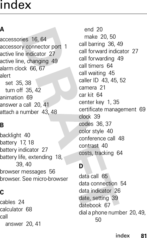 81indexindexAaccessories  16, 64accessory connector port  1active line indicator  27active line, changing  49alarm clock  66, 67alertset  35, 38turn off  35, 42animation  69answer a call  20, 41attach a number  43, 48Bbacklight  40battery  17, 18battery indicator  27battery life, extending  18, 39, 40browser messages  56browser. See micro-browserCcables  24calculator  68callanswer  20, 41end  20make  20, 50call barring  36, 49call forward indicator  27call forwarding  49call timers  64call waiting  45caller ID  43, 45, 52camera  21car kit  64center key  1, 35certificate management  69clock  39codes  36, 37color style  40conference call  48contrast  40costs, tracking  64Ddata call  65data connection  54data indicator  26date, setting  39datebook  67dial a phone number  20, 49, 50