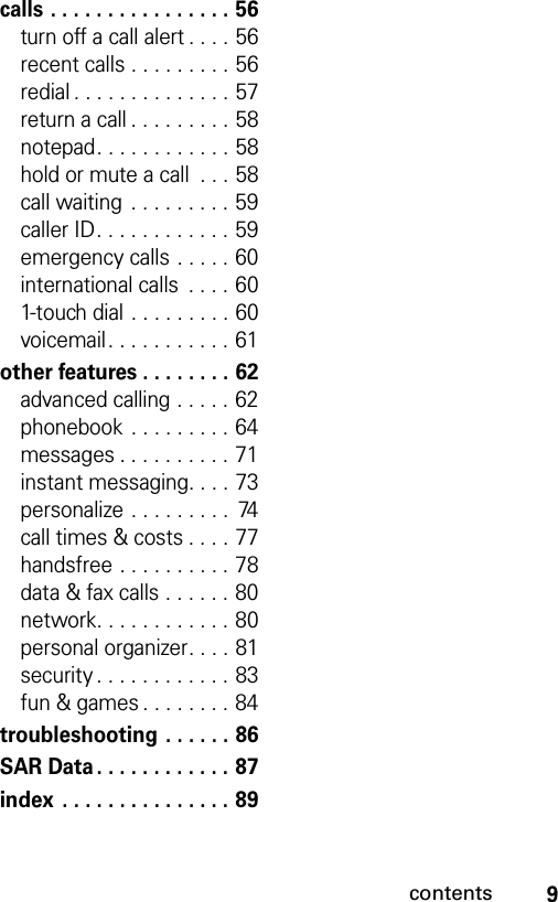 9contentscalls . . . . . . . . . . . . . . . . 56turn off a call alert . . . . 56recent calls . . . . . . . . . 56redial . . . . . . . . . . . . . . 57return a call . . . . . . . . . 58notepad. . . . . . . . . . . . 58hold or mute a call  . . . 58call waiting  . . . . . . . . . 59caller ID. . . . . . . . . . . . 59emergency calls . . . . . 60international calls  . . . . 601-touch dial . . . . . . . . . 60voicemail. . . . . . . . . . . 61other features . . . . . . . . 62advanced calling . . . . . 62phonebook  . . . . . . . . . 64messages . . . . . . . . . . 71instant messaging. . . . 73personalize . . . . . . . . .  74call times &amp; costs . . . . 77handsfree . . . . . . . . . . 78data &amp; fax calls . . . . . . 80network. . . . . . . . . . . . 80personal organizer. . . . 81security . . . . . . . . . . . . 83fun &amp; games . . . . . . . . 84troubleshooting . . . . . . 86SAR Data . . . . . . . . . . . . 87index . . . . . . . . . . . . . . . 89